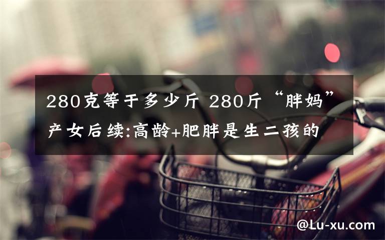 280克等于多少斤 280斤“胖媽”產女后續(xù):高齡+肥胖是生二孩的攔路虎