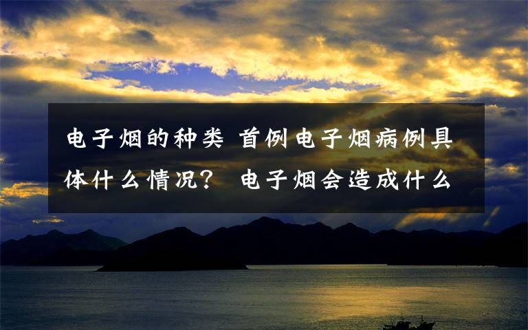 電子煙的種類 首例電子煙病例具體什么情況？ 電子煙會(huì)造成什么樣的疾病？