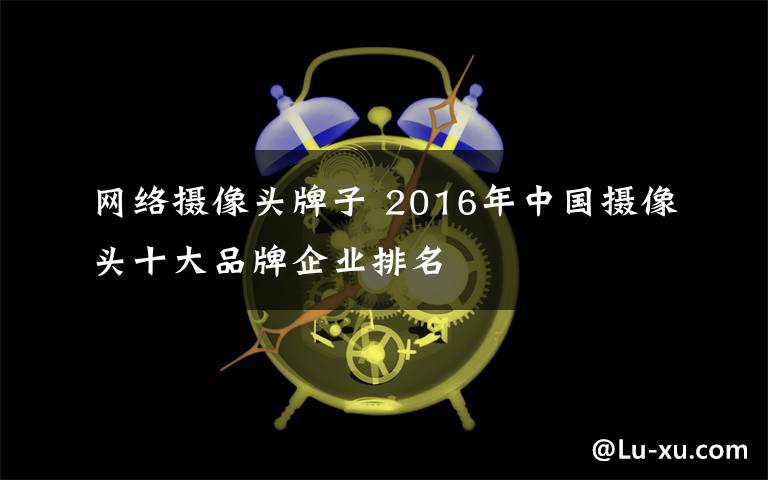 網(wǎng)絡(luò)攝像頭牌子 2016年中國攝像頭十大品牌企業(yè)排名