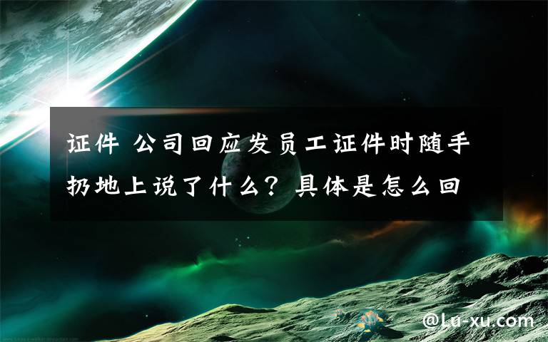 證件 公司回應(yīng)發(fā)員工證件時隨手扔地上說了什么？具體是怎么回事？