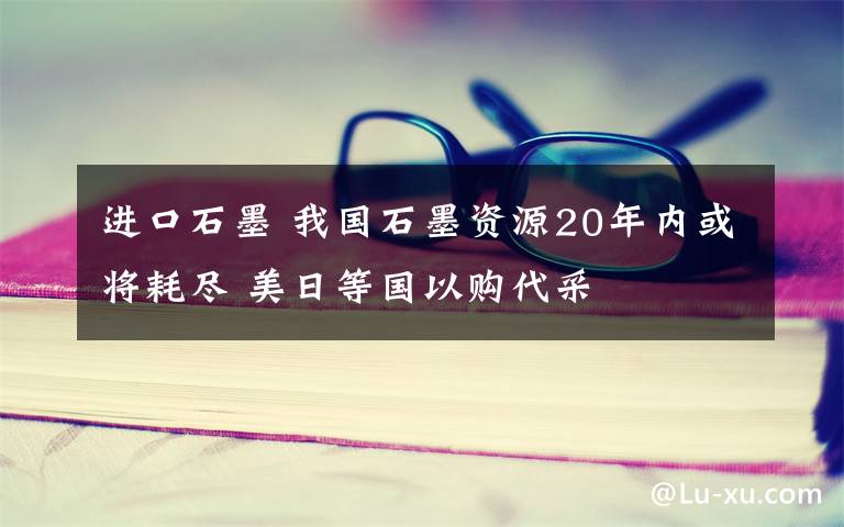 進口石墨 我國石墨資源20年內(nèi)或?qū)⒑谋M 美日等國以購代采