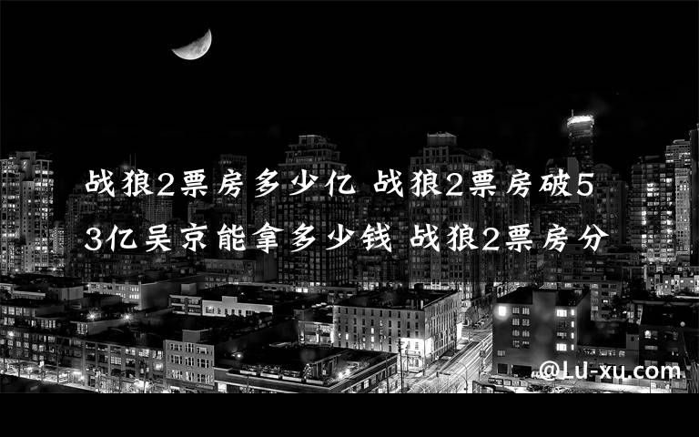 戰(zhàn)狼2票房多少億 戰(zhàn)狼2票房破53億吳京能拿多少錢(qián) 戰(zhàn)狼2票房分紅吳京收入分析