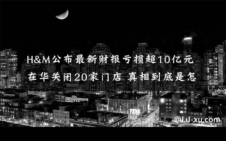 H&M公布最新財報虧損超10億元 在華關閉20家門店 真相到底是怎樣的？