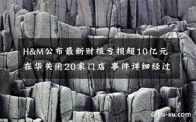 H&M公布最新財報虧損超10億元 在華關閉20家門店 事件詳細經(jīng)過！