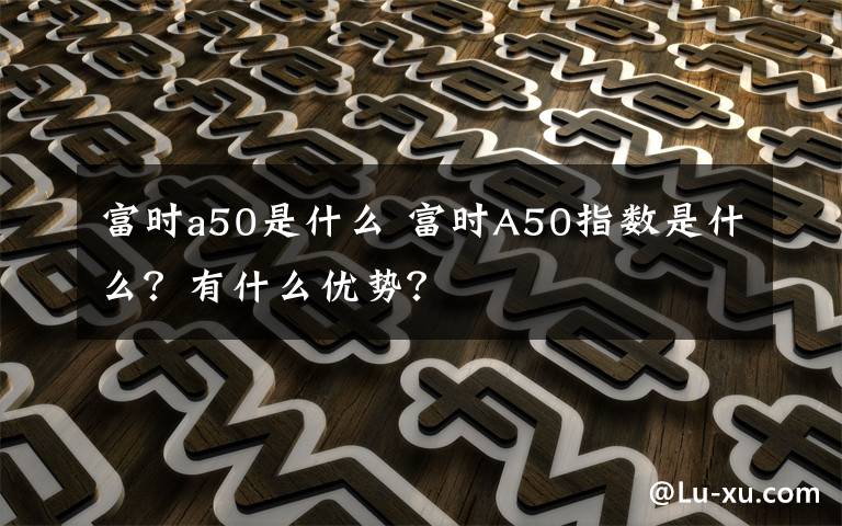 富時(shí)a50是什么 富時(shí)A50指數(shù)是什么？有什么優(yōu)勢(shì)？