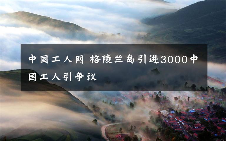 中國(guó)工人網(wǎng) 格陵蘭島引進(jìn)3000中國(guó)工人引爭(zhēng)議