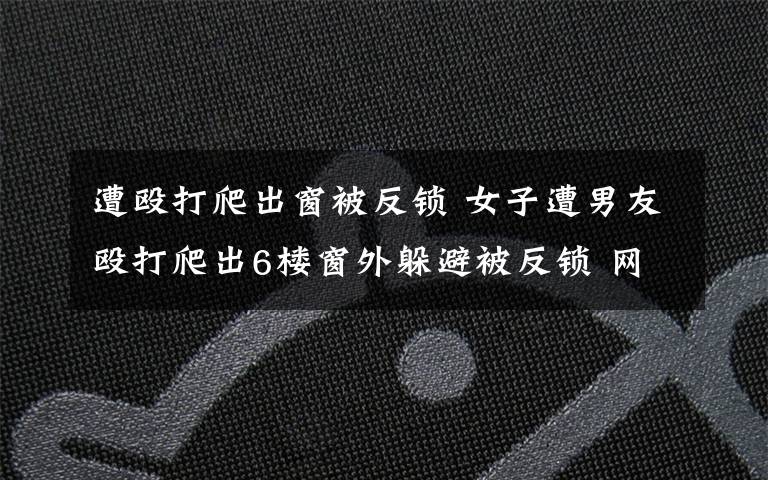 遭毆打爬出窗被反鎖 女子遭男友毆打爬出6樓窗外躲避被反鎖 網友求分手