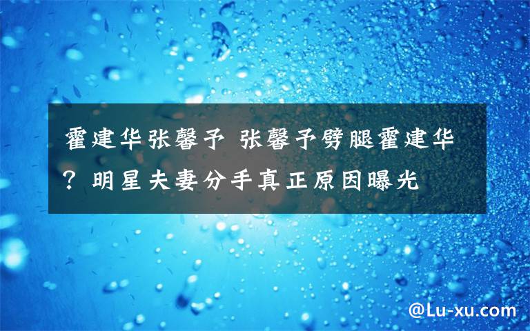 霍建華張馨予 張馨予劈腿霍建華？明星夫妻分手真正原因曝光