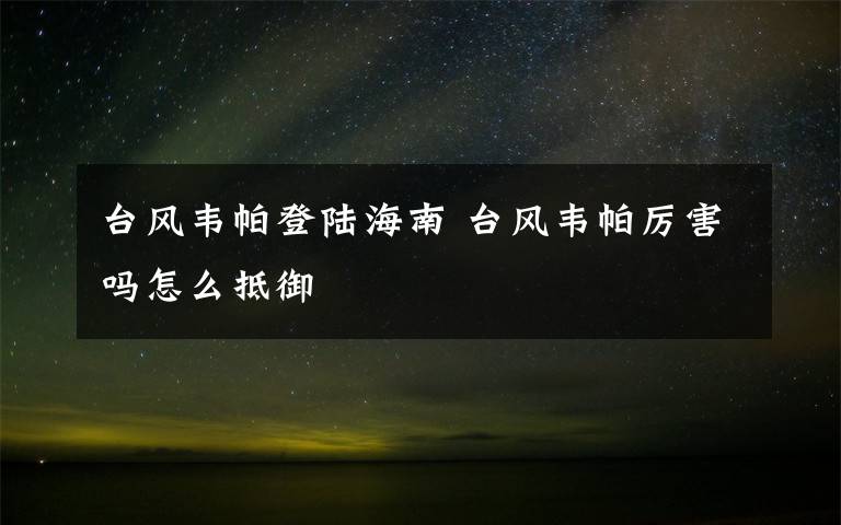 臺(tái)風(fēng)韋帕登陸海南 臺(tái)風(fēng)韋帕厲害嗎怎么抵御