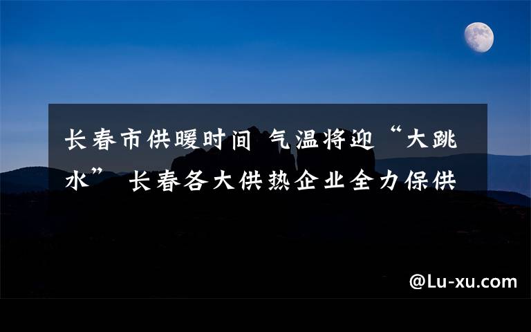 長春市供暖時間 氣溫將迎“大跳水” 長春各大供熱企業(yè)全力保供暖 長春市建委供熱處：極端天氣將啟動應急預案