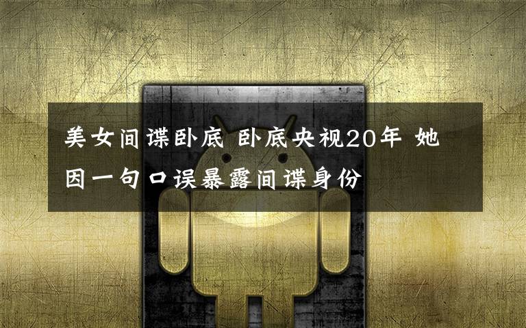 美女間諜臥底 臥底央視20年 她因一句口誤暴露間諜身份