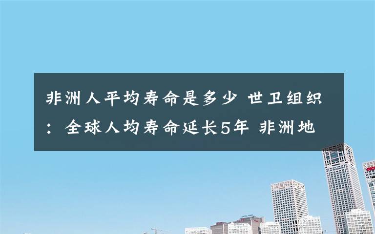 非洲人平均壽命是多少 世衛(wèi)組織：全球人均壽命延長5年 非洲地區(qū)增幅最大