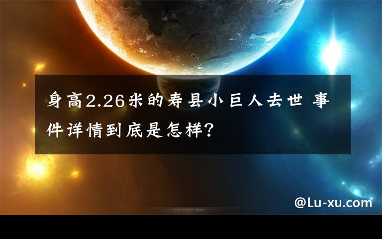 身高2.26米的壽縣小巨人去世 事件詳情到底是怎樣？