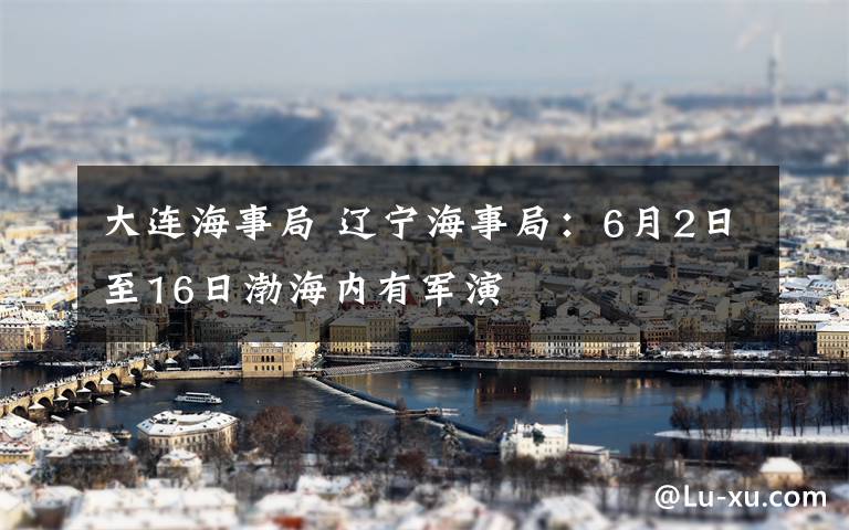 大連海事局 遼寧海事局：6月2日至16日渤海內(nèi)有軍演
