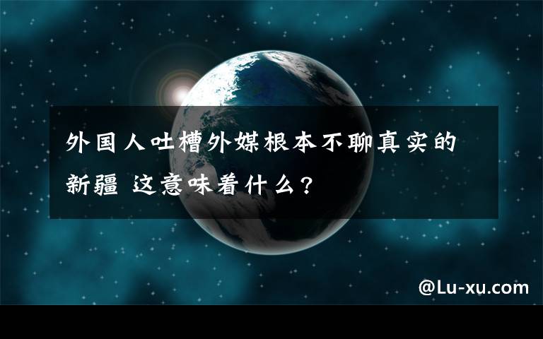 外國(guó)人吐槽外媒根本不聊真實(shí)的新疆 這意味著什么?