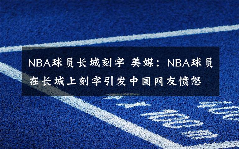 NBA球員長(zhǎng)城刻字 美媒：NBA球員在長(zhǎng)城上刻字引發(fā)中國(guó)網(wǎng)友憤怒