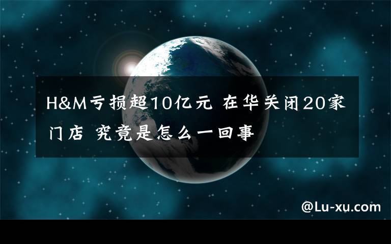 H&M虧損超10億元 在華關閉20家門店 究竟是怎么一回事