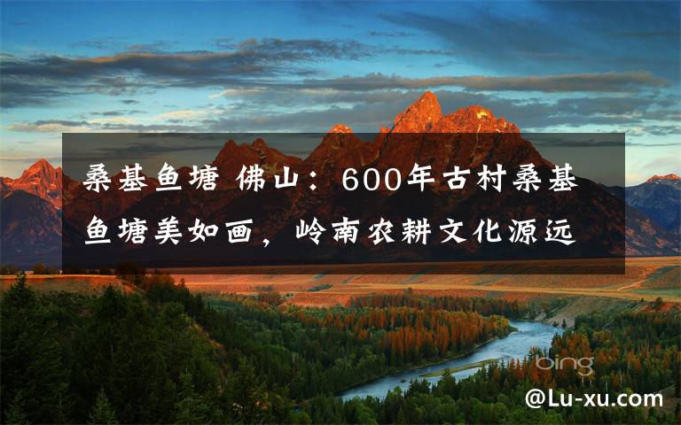 ?；~塘 佛山：600年古村?；~塘美如畫，嶺南農(nóng)耕文化源遠(yuǎn)流長