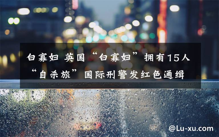 白寡婦 英國“白寡婦”擁有15人“自殺旅”國際刑警發(fā)紅色通緝令