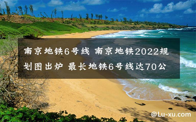 南京地鐵6號(hào)線 南京地鐵2022規(guī)劃圖出爐 最長地鐵6號(hào)線達(dá)70公里