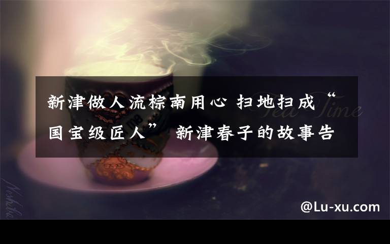 新津做人流棕南用心 掃地掃成“國(guó)寶級(jí)匠人” 新津春子的故事告訴我們： 任何用心去做的工作都值得敬佩