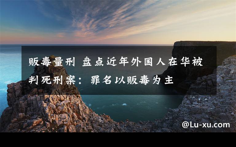 販毒量刑 盤點近年外國人在華被判死刑案：罪名以販毒為主