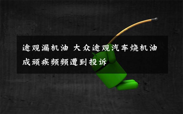 途觀漏機油 大眾途觀汽車燒機油成頑疾頻頻遭到投訴