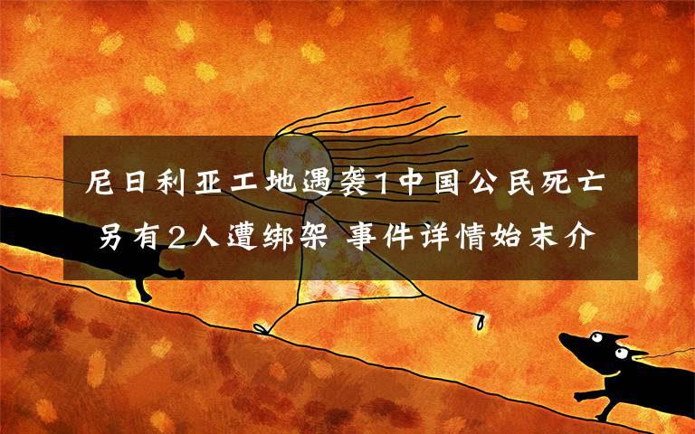 尼日利亞工地遇襲1中國(guó)公民死亡 另有2人遭綁架 事件詳情始末介紹！