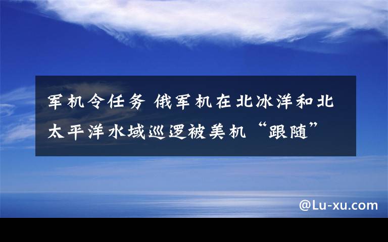 軍機令任務(wù) 俄軍機在北冰洋和北太平洋水域巡邏被美機“跟隨”