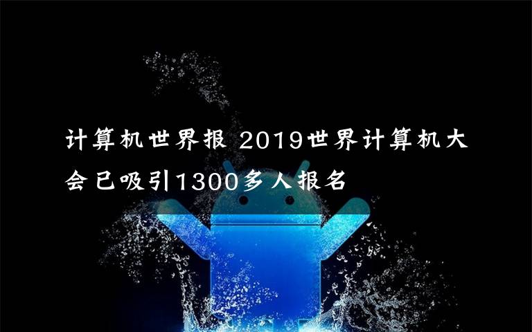 計算機世界報 2019世界計算機大會已吸引1300多人報名