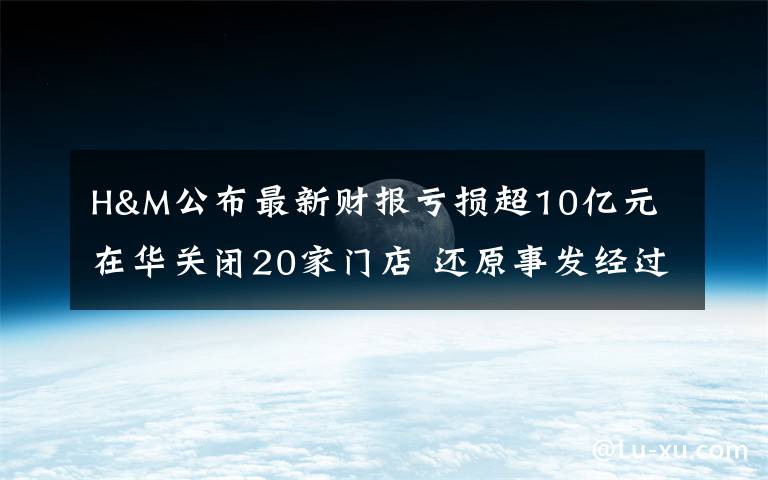 H&M公布最新財報虧損超10億元 在華關(guān)閉20家門店 還原事發(fā)經(jīng)過及背后原因！