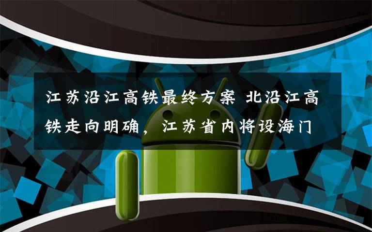 江蘇沿江高鐵最終方案 北沿江高鐵走向明確，江蘇省內(nèi)將設(shè)海門北站等十站點(diǎn)