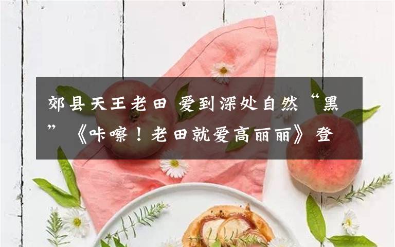 郊縣天王老田 愛到深處自然“黑”《咔嚓！老田就愛高麗麗》登場(chǎng)