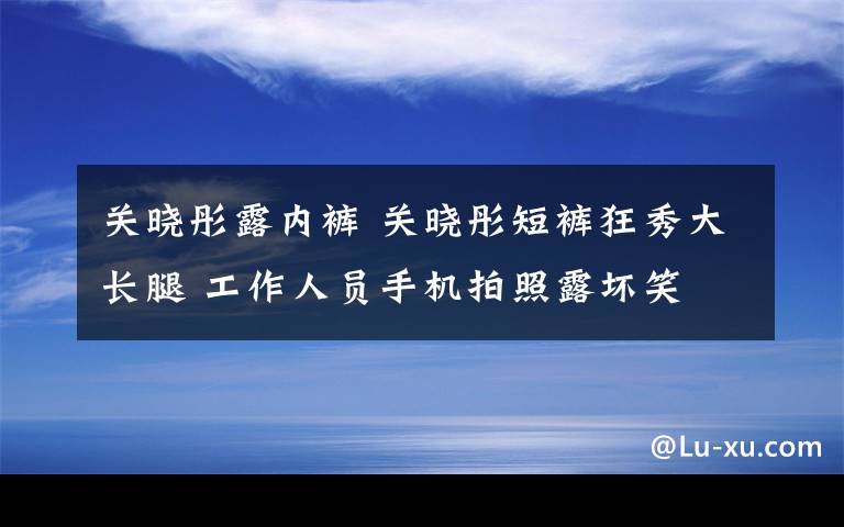 關(guān)曉彤露內(nèi)褲 關(guān)曉彤短褲狂秀大長腿 工作人員手機拍照露壞笑