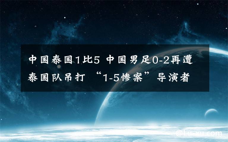 中國泰國1比5 中國男足0-2再遭泰國隊吊打 “1-5慘案”導演者梅開二度