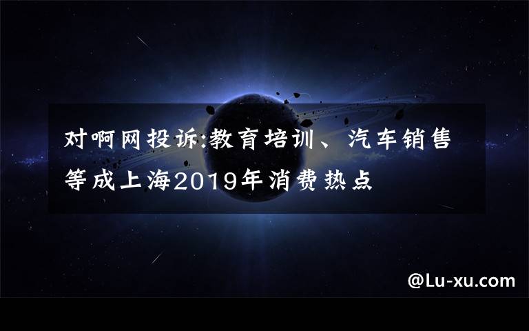 對啊網(wǎng)投訴:教育培訓(xùn)、汽車銷售等成上海2019年消費(fèi)熱點(diǎn)