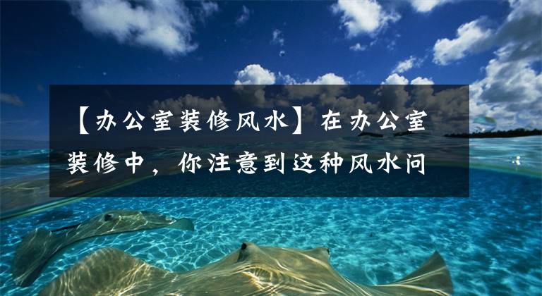 【辦公室裝修風(fēng)水】在辦公室裝修中，你注意到這種風(fēng)水問題了嗎？