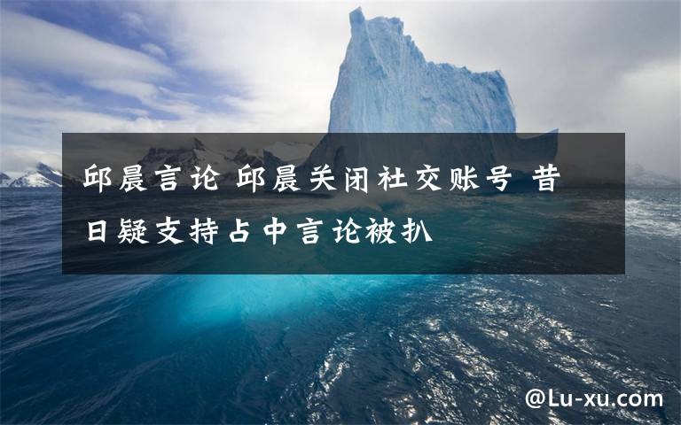 邱晨言論 邱晨關(guān)閉社交賬號(hào) 昔日疑支持占中言論被扒