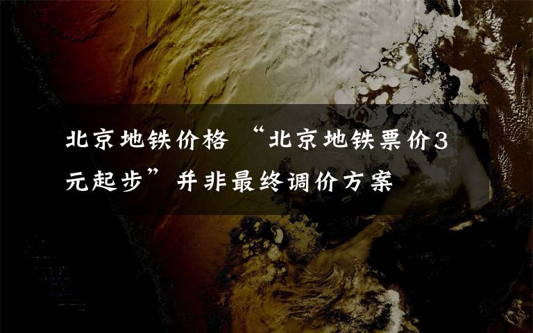 北京地鐵價格 “北京地鐵票價3元起步”并非最終調價方案