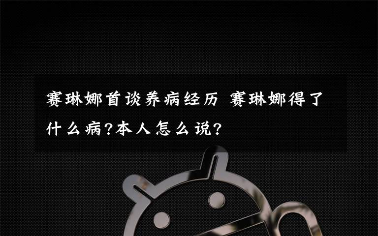 賽琳娜首談養(yǎng)病經(jīng)歷 賽琳娜得了什么病?本人怎么說?