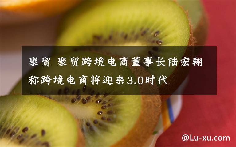 聚貿(mào) 聚貿(mào)跨境電商董事長(zhǎng)陸宏翔稱跨境電商將迎來(lái)3.0時(shí)代