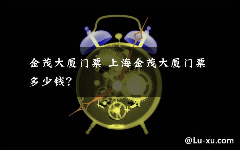 金茂大廈門票 上海金茂大廈門票多少錢？