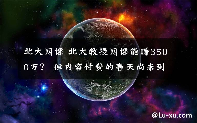 北大網(wǎng)課 北大教授網(wǎng)課能賺3500萬？ 但內(nèi)容付費(fèi)的春天尚未到來