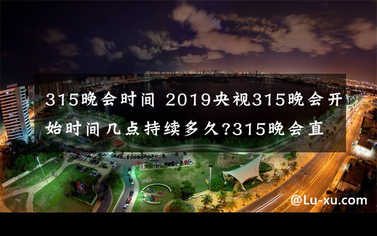 315晚會(huì)時(shí)間 2019央視315晚會(huì)開始時(shí)間幾點(diǎn)持續(xù)多久?315晚會(huì)直播頻道重播入口