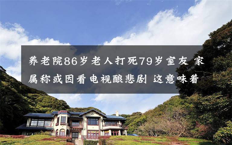 養(yǎng)老院86歲老人打死79歲室友 家屬稱或因看電視釀悲劇 這意味著什么?