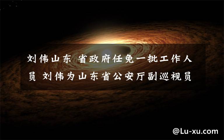 劉偉山東 省政府任免一批工作人員 劉偉為山東省公安廳副巡視員