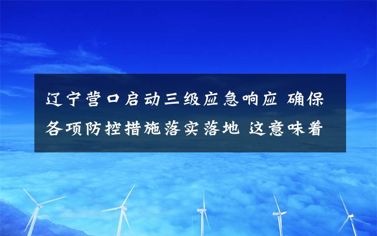 遼寧營口啟動三級應(yīng)急響應(yīng) 確保各項(xiàng)防控措施落實(shí)落地 這意味著什么?