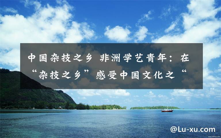 中國雜技之鄉(xiāng) 非洲學(xué)藝青年：在“雜技之鄉(xiāng)”感受中國文化之“酷”