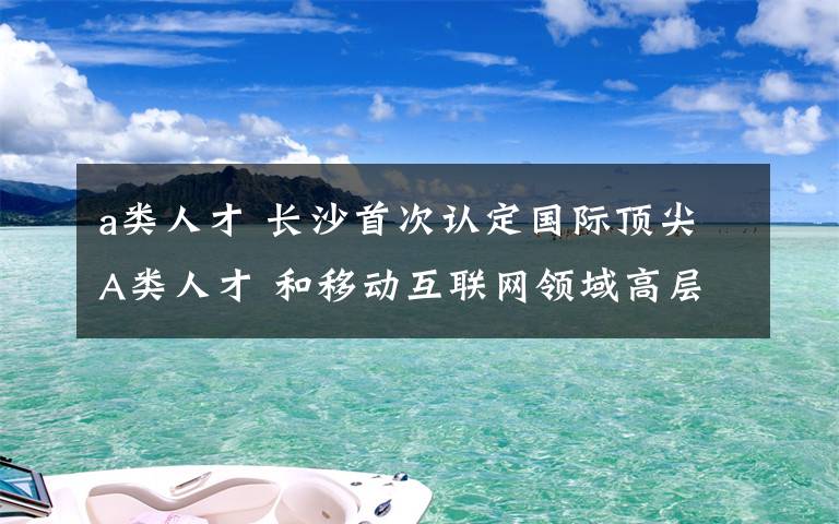 a類人才 長沙首次認定國際頂尖A類人才 和移動互聯(lián)網(wǎng)領域高層次人才