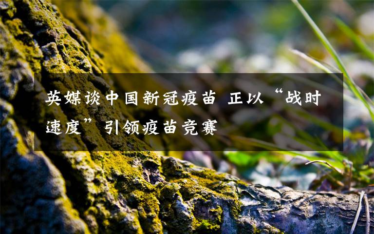 英媒談中國新冠疫苗 正以“戰(zhàn)時速度”引領(lǐng)疫苗競賽